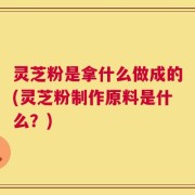 灵芝粉是拿什么做成的(灵芝粉制作原料是什么？)