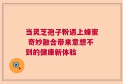 当灵芝孢子粉遇上蜂蜜 奇妙融合带来意想不到的健康新体验