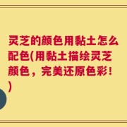 灵芝的颜色用黏土怎么配色(用黏土描绘灵芝颜色，完美还原色彩！)