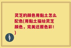 灵芝的颜色用黏土怎么配色(用黏土描绘灵芝颜色，完美还原色彩！)