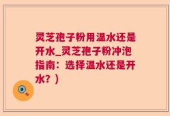 灵芝孢子粉用温水还是开水_灵芝孢子粉冲泡指南：选择温水还是开水？)