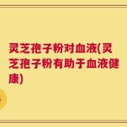 灵芝孢子粉对血液(灵芝孢子粉有助于血液健康)