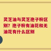 灵芝油与灵芝孢子粉区别？孢子粉有油花和无油花有什么区别