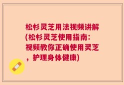 松杉灵芝用法视频讲解(松杉灵芝使用指南：视频教你正确使用灵芝，护理身体健康)