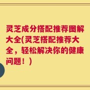 灵芝成分搭配推荐图解大全(灵芝搭配推荐大全，轻松解决你的健康问题！)
