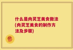 什么是肉灵芝美食做法(肉灵芝美食的制作方法及步骤)