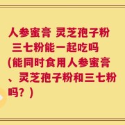 人参蜜膏 灵芝孢子粉 三七粉能一起吃吗 (能同时食用人参蜜膏、灵芝孢子粉和三七粉吗？)