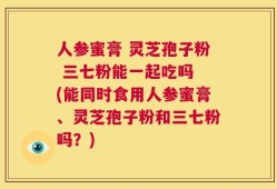 人参蜜膏 灵芝孢子粉 三七粉能一起吃吗 (能同时食用人参蜜膏、灵芝孢子粉和三七粉吗？)