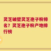 灵芝破壁灵芝孢子粉排名？灵芝孢子粉产地排行榜