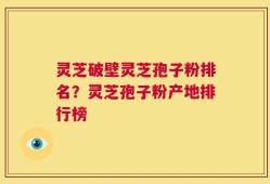 灵芝破壁灵芝孢子粉排名？灵芝孢子粉产地排行榜
