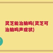 灵芝能治脑呜(灵芝可治脑呜声症状)