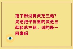 孢子粉没有灵芝三萜？灵芝孢子粉里的灵芝三萜和总三萜，说的是一回事吗