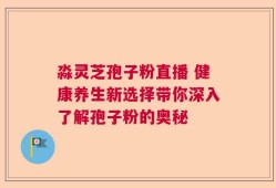 淼灵芝孢子粉直播 健康养生新选择带你深入了解孢子粉的奥秘