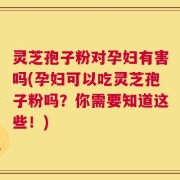 灵芝孢子粉对孕妇有害吗(孕妇可以吃灵芝孢子粉吗？你需要知道这些！)