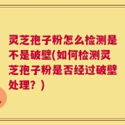 灵芝孢子粉怎么检测是不是破壁(如何检测灵芝孢子粉是否经过破壁处理？)