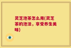 灵芝泡茶怎么用(灵芝茶的泡法，享受养生美味)