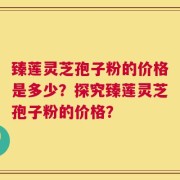 臻莲灵芝孢子粉的价格是多少？探究臻莲灵芝孢子粉的价格？
