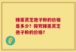 臻莲灵芝孢子粉的价格是多少？探究臻莲灵芝孢子粉的价格？