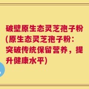 破壁原生态灵芝孢子粉(原生态灵芝孢子粉：突破传统保留营养，提升健康水平)