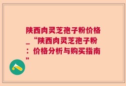 陕西肉灵芝孢子粉价格_“陕西肉灵芝孢子粉：价格分析与购买指南”