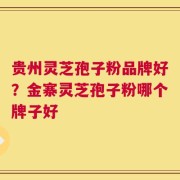 贵州灵芝孢子粉品牌好？金寨灵芝孢子粉哪个牌子好