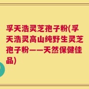 孚天浩灵芝孢子粉(孚天浩灵高山纯野生灵芝孢子粉——天然保健佳品)