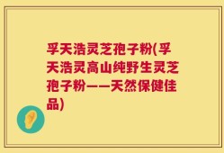 孚天浩灵芝孢子粉(孚天浩灵高山纯野生灵芝孢子粉——天然保健佳品)