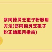 蔡同德灵芝孢子粉服用方法(蔡同德灵芝孢子粉正确服用指南)