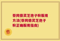 蔡同德灵芝孢子粉服用方法(蔡同德灵芝孢子粉正确服用指南)