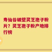 寿仙谷破壁灵芝孢子粉片？灵芝孢子粉产地排行榜
