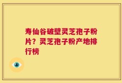 寿仙谷破壁灵芝孢子粉片？灵芝孢子粉产地排行榜