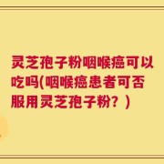 灵芝孢子粉咽喉癌可以吃吗(咽喉癌患者可否服用灵芝孢子粉？)