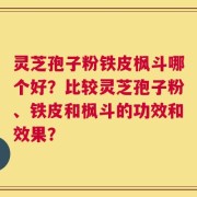 灵芝孢子粉铁皮枫斗哪个好？比较灵芝孢子粉、铁皮和枫斗的功效和效果？