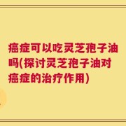 癌症可以吃灵芝孢子油吗(探讨灵芝孢子油对癌症的治疗作用)