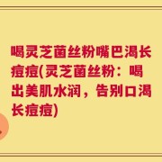 喝灵芝菌丝粉嘴巴渴长痘痘(灵芝菌丝粉：喝出美肌水润，告别口渴长痘痘)