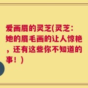 爱画眉的灵芝(灵芝：她的眉毛画的让人惊艳，还有这些你不知道的事！)