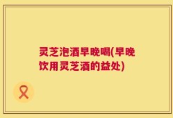 灵芝泡酒早晚喝(早晚饮用灵芝酒的益处)