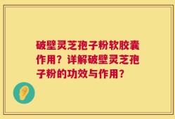 破壁灵芝孢子粉软胶囊作用？详解破壁灵芝孢子粉的功效与作用？