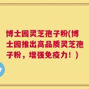 博士园灵芝孢子粉(博士园推出高品质灵芝孢子粉，增强免疫力！)