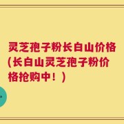 灵芝孢子粉长白山价格(长白山灵芝孢子粉价格抢购中！)