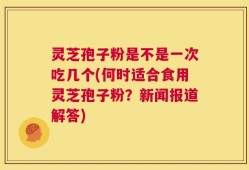 灵芝孢子粉是不是一次吃几个(何时适合食用灵芝孢子粉？新闻报道解答)