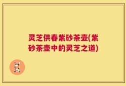 灵芝供春紫砂茶壶(紫砂茶壶中的灵芝之道)