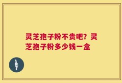 灵芝孢子粉不贵吧？灵芝孢子粉多少钱一盒