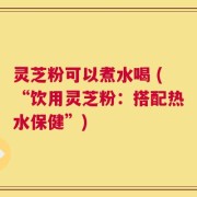 灵芝粉可以煮水喝 (“饮用灵芝粉：搭配热水保健”)