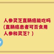 人参灵芝直肠癌能吃吗(直肠癌患者可否食用人参和灵芝？)