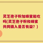 灵芝孢子粉加蜂蜜能吃吗(灵芝孢子粉和蜂蜜共同摄入是否有益？)