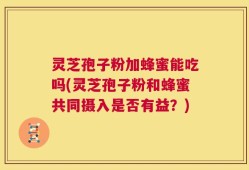 灵芝孢子粉加蜂蜜能吃吗(灵芝孢子粉和蜂蜜共同摄入是否有益？)