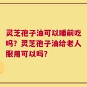 灵芝孢子油可以睡前吃吗？灵芝孢子油给老人服用可以吗？