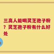 三高人能喝灵芝孢子粉？灵芝孢子粉有什么好处