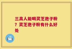 三高人能喝灵芝孢子粉？灵芝孢子粉有什么好处